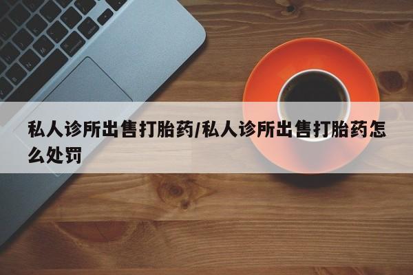 堕胎药货到付款私人诊所出售打胎药/私人诊所出售打胎药怎么处罚