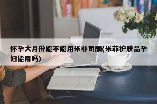 堕胎药货到付款怀孕大月份能不能用米非司酮(米菲护肤品孕妇能用吗)