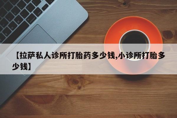 堕胎药货到付款【拉萨私人诊所打胎药多少钱,小诊所打胎多少钱】