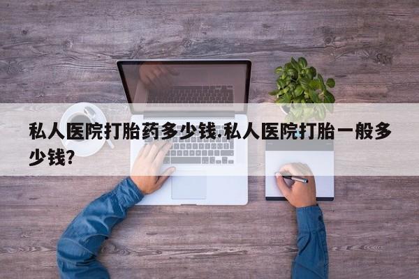 堕胎药货到付款私人医院打胎药多少钱.私人医院打胎一般多少钱？