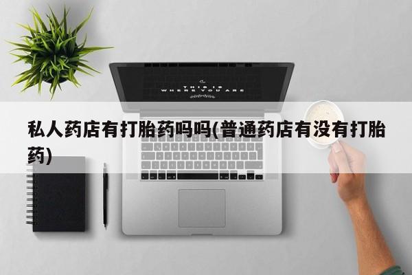 堕胎药货到付款私人药店有打胎药吗吗(普通药店有没有打胎药)