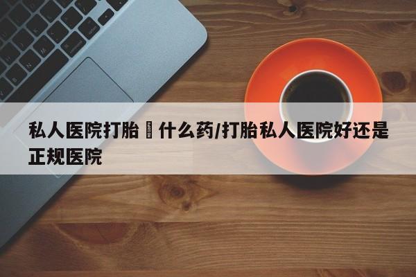 堕胎药货到付款私人医院打胎給什么药/打胎私人医院好还是正规医院