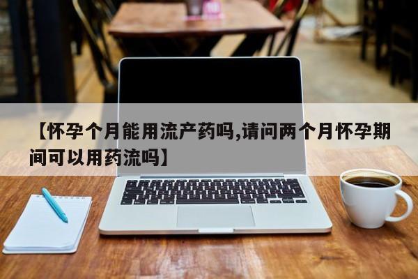 堕胎药货到付款【怀孕个月能用流产药吗,请问两个月怀孕期间可以用药流吗】
